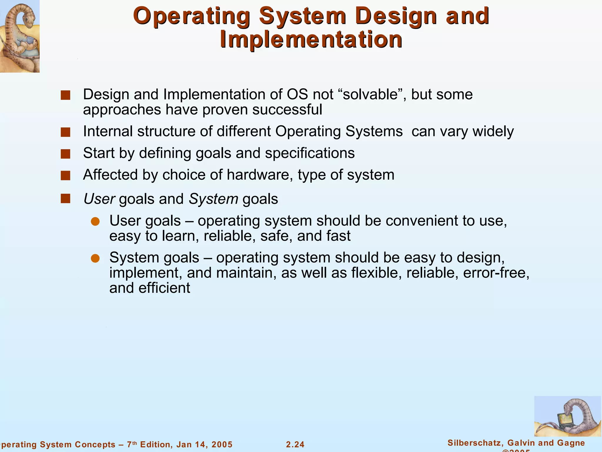 Operating System Design and Implementation Design and Implementation of OS not “solvable”, but some approaches have proven successful Internal structure of different Operating Systems  can vary widely Start by defining goals and specifications  Affected by choice of hardware, type of system User  goals and  System  goals User goals – operating system should be convenient to use, easy to learn, reliable, safe, and fast System goals – operating system should be easy to design, implement, and maintain, as well as flexible, reliable, error-free, and efficient 