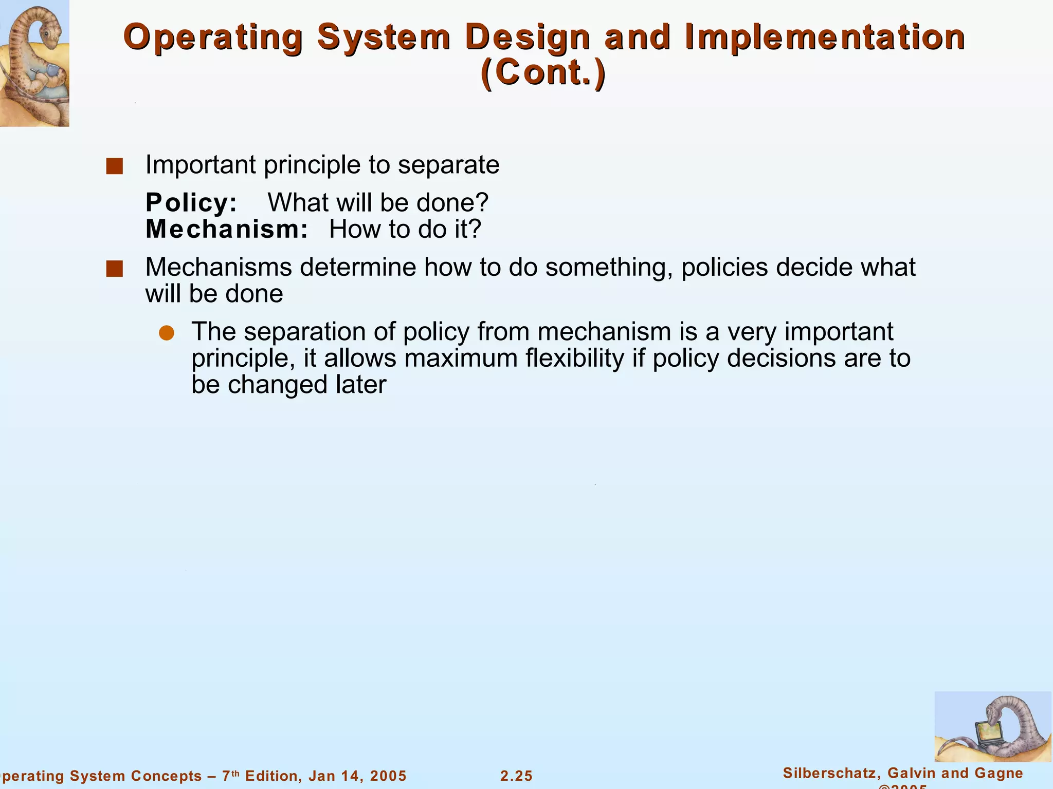 Operating System Design and Implementation (Cont.) Important principle to separate Policy:  What will be done?   Mechanism:  How to do it? Mechanisms determine how to do something, policies decide what will be done The separation of policy from mechanism is a very important principle, it allows maximum flexibility if policy decisions are to be changed later 