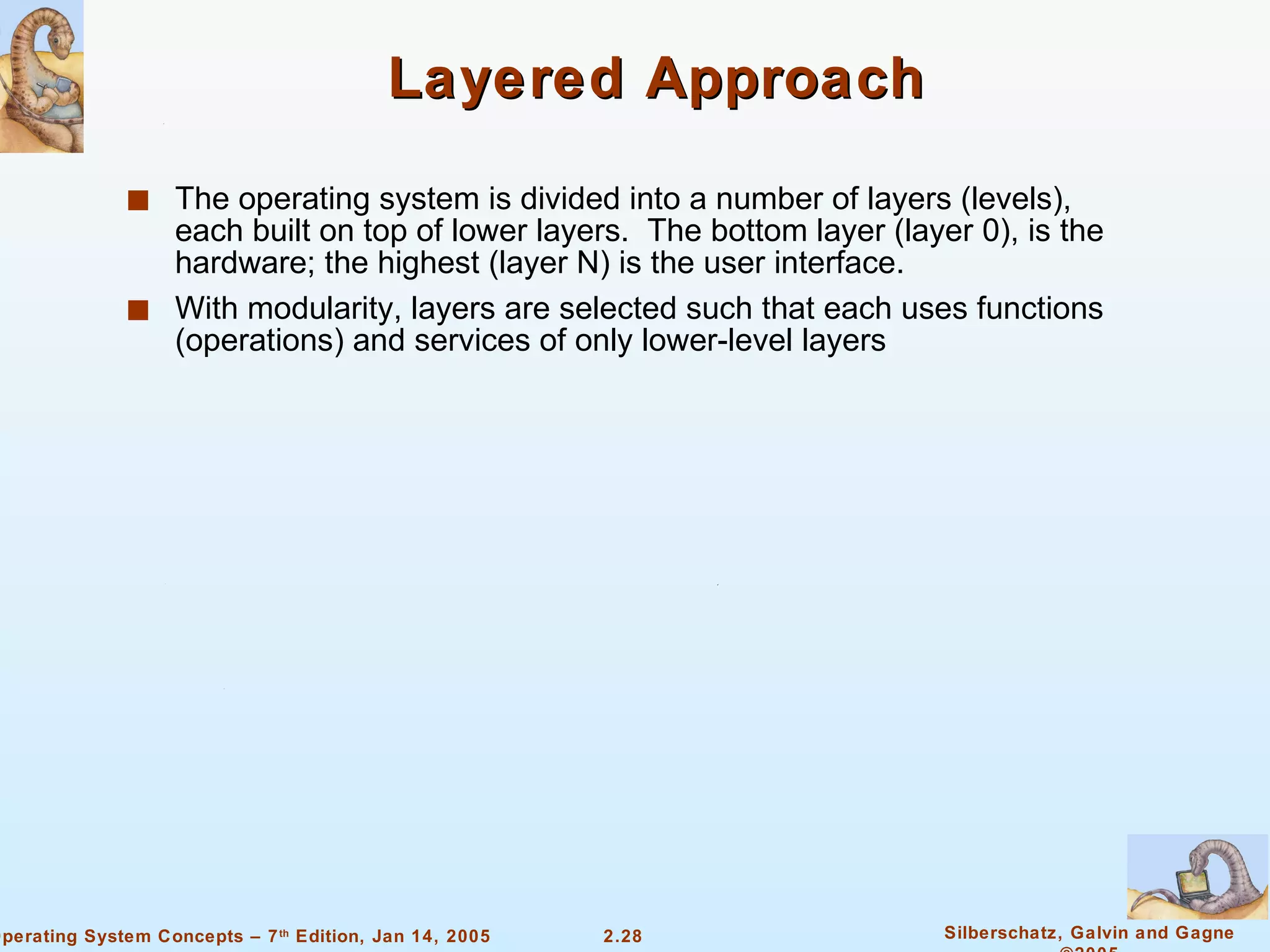 Layered Approach The operating system is divided into a number of layers (levels), each built on top of lower layers.  The bottom layer (layer 0), is the hardware; the highest (layer N) is the user interface. With modularity, layers are selected such that each uses functions (operations) and services of only lower-level layers 
