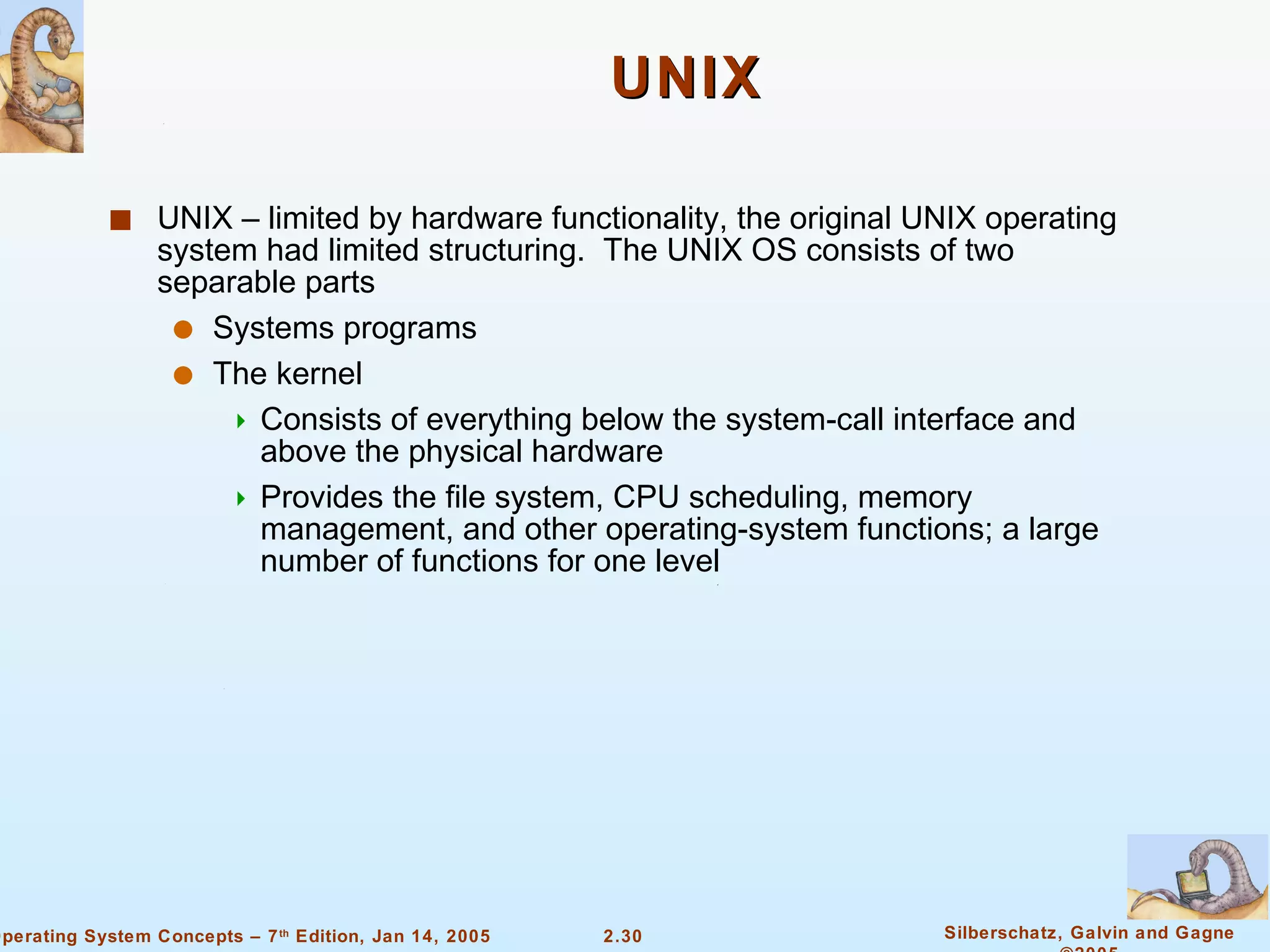 UNIX UNIX – limited by hardware functionality, the original UNIX operating system had limited structuring.  The UNIX OS consists of two separable parts Systems programs The kernel Consists of everything below the system-call interface and above the physical hardware Provides the file system, CPU scheduling, memory management, and other operating-system functions; a large number of functions for one level 