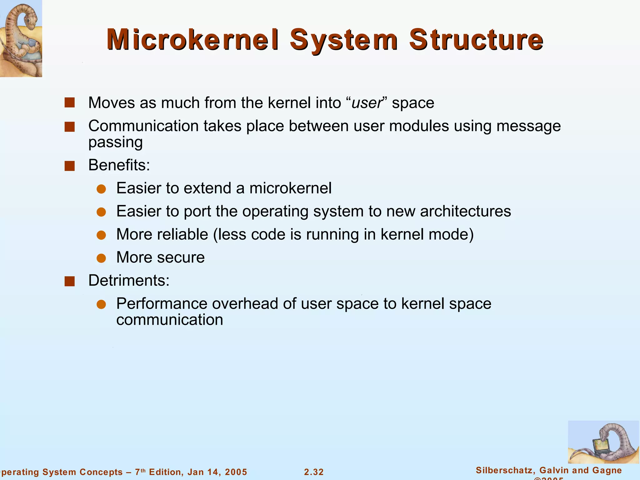 Microkernel System Structure  Moves as much from the kernel into “ user ” space Communication takes place between user modules using message passing Benefits: Easier to extend a microkernel Easier to port the operating system to new architectures More reliable (less code is running in kernel mode) More secure Detriments: Performance overhead of user space to kernel space communication 