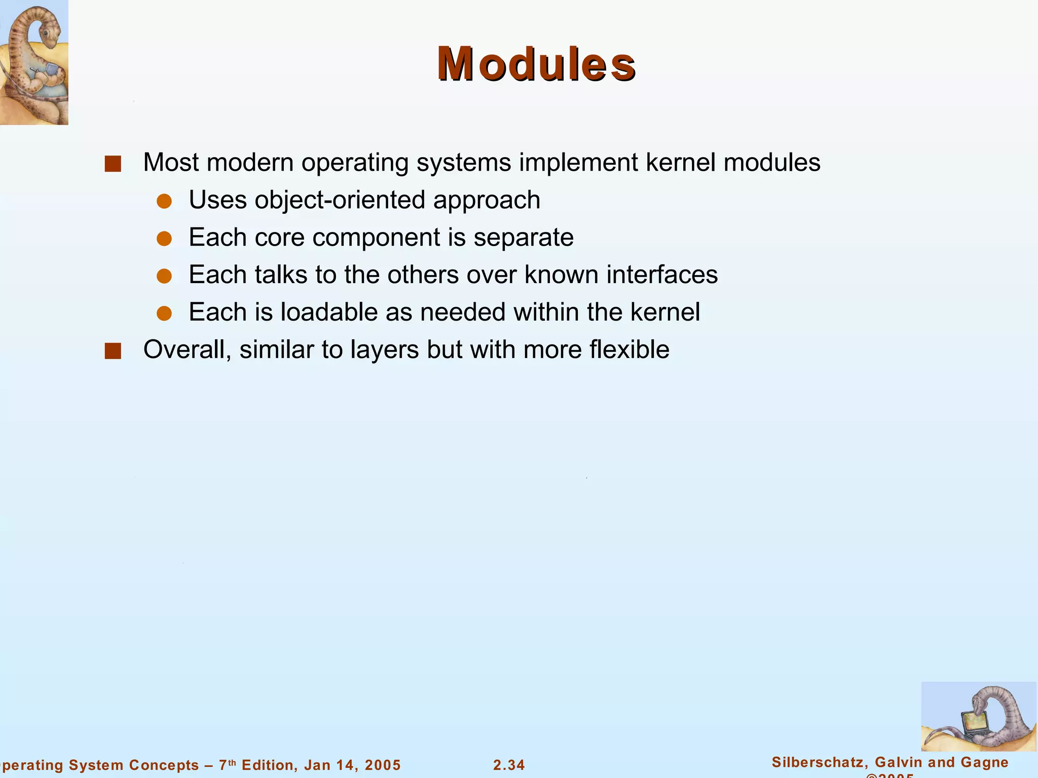 Modules Most modern operating systems implement kernel modules Uses object-oriented approach Each core component is separate Each talks to the others over known interfaces Each is loadable as needed within the kernel Overall, similar to layers but with more flexible 