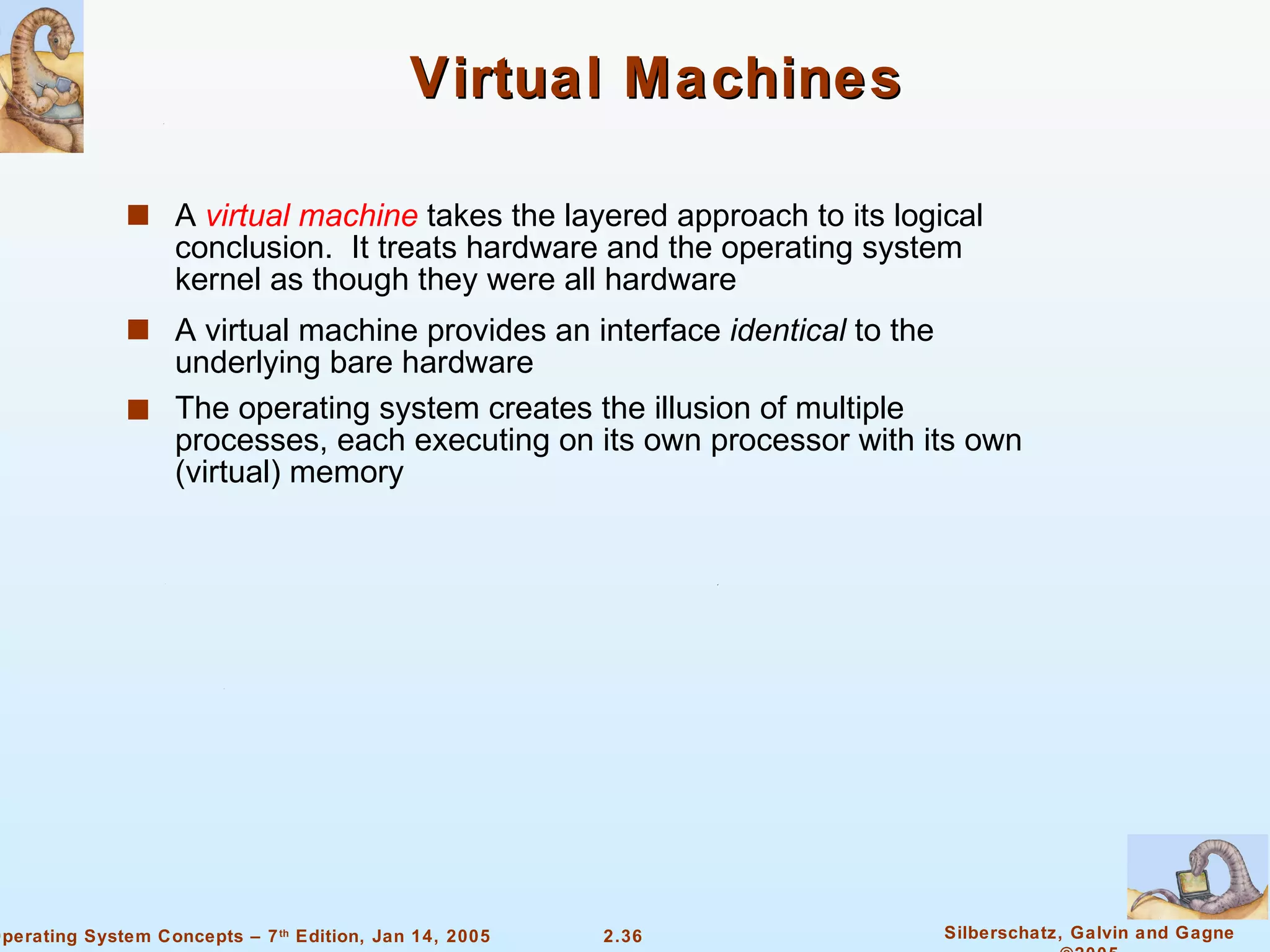 Virtual Machines A  virtual machine  takes the layered approach to its logical conclusion.  It treats hardware and the operating system kernel as though they were all hardware A virtual machine provides an interface  identical  to the underlying bare hardware The operating system creates the illusion of multiple processes, each executing on its own processor with its own (virtual) memory 