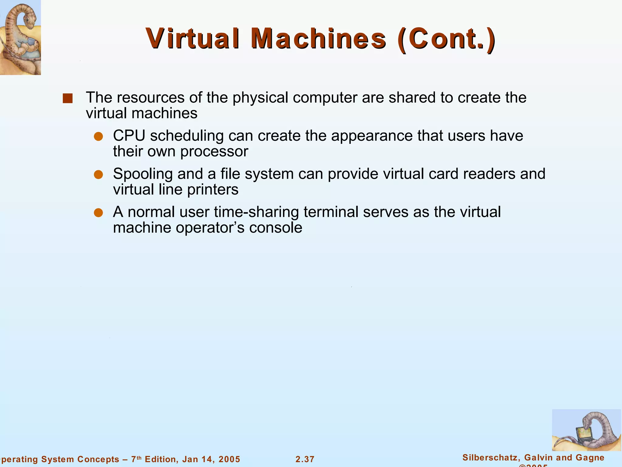 Virtual Machines (Cont.) The resources of the physical computer are shared to create the virtual machines CPU scheduling can create the appearance that users have their own processor Spooling and a file system can provide virtual card readers and virtual line printers A normal user time-sharing terminal serves as the virtual machine operator’s console 