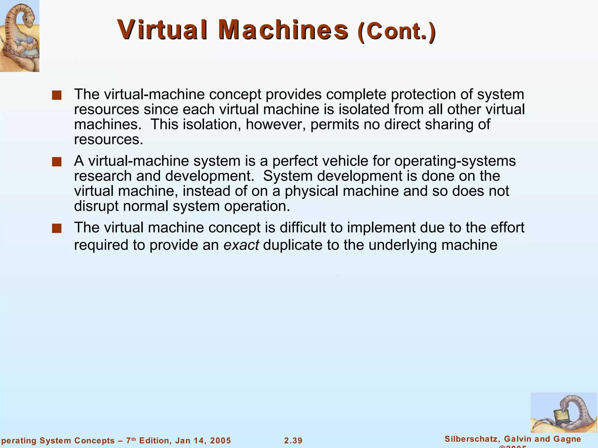 Virtual Machines  (Cont.) The virtual-machine concept provides complete protection of system resources since each virtual machine is isolated from all other virtual machines.  This isolation, however, permits no direct sharing of resources. A virtual-machine system is a perfect vehicle for operating-systems research and development.  System development is done on the virtual machine, instead of on a physical machine and so does not disrupt normal system operation. The virtual machine concept is difficult to implement due to the effort required to provide an  exact  duplicate to the underlying machine 