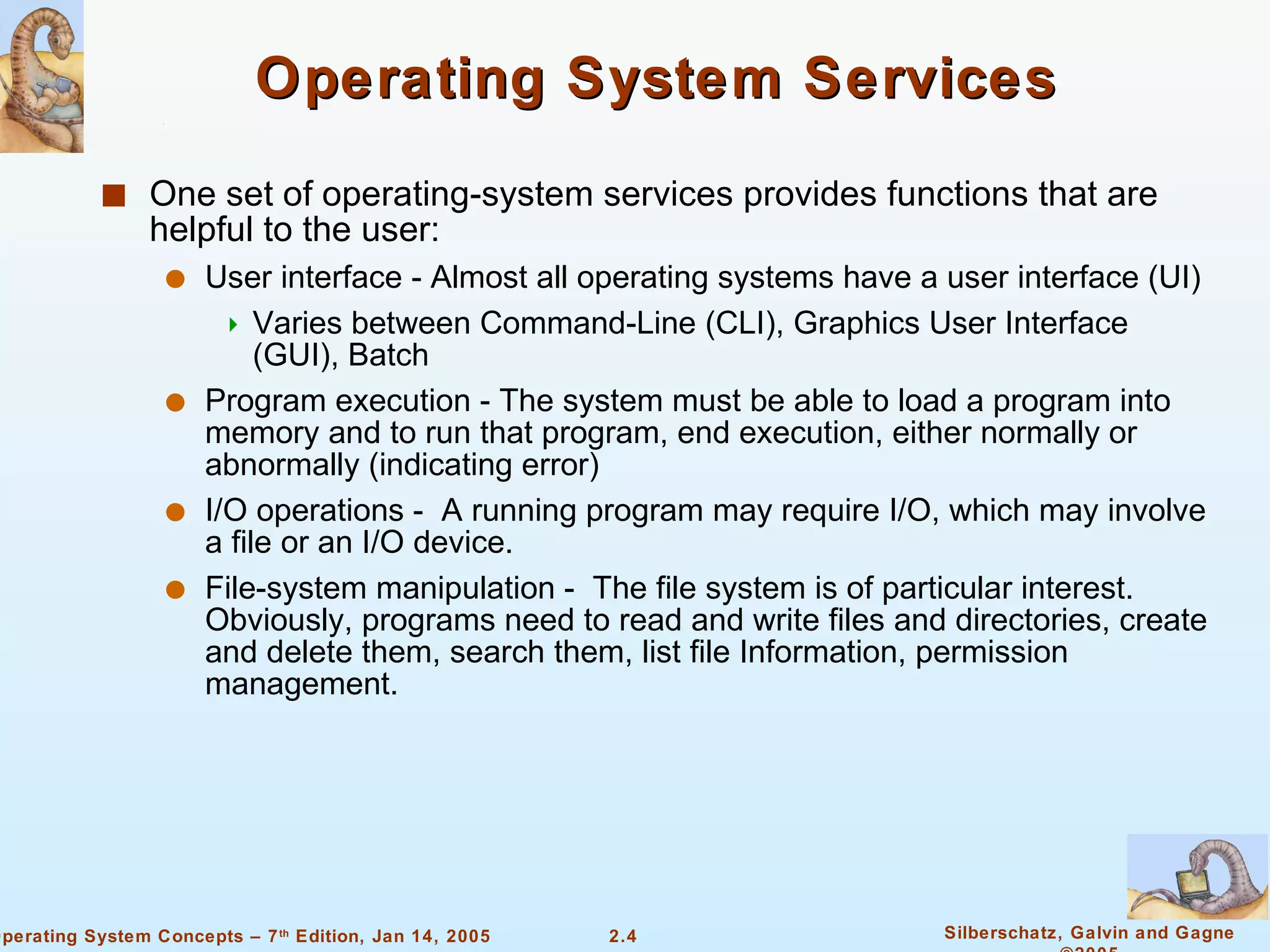 Operating System Services One set of operating-system services provides functions that are helpful to the user: User interface - Almost all operating systems have a user interface (UI) Varies between Command-Line (CLI), Graphics User Interface (GUI), Batch Program execution - The system must be able to load a program into memory and to run that program, end execution, either normally or abnormally (indicating error) I/O operations -  A running program may require I/O, which may involve a file or an I/O device.  File-system manipulation -  The file system is of particular interest. Obviously, programs need to read and write files and directories, create and delete them, search them, list file Information, permission management. 