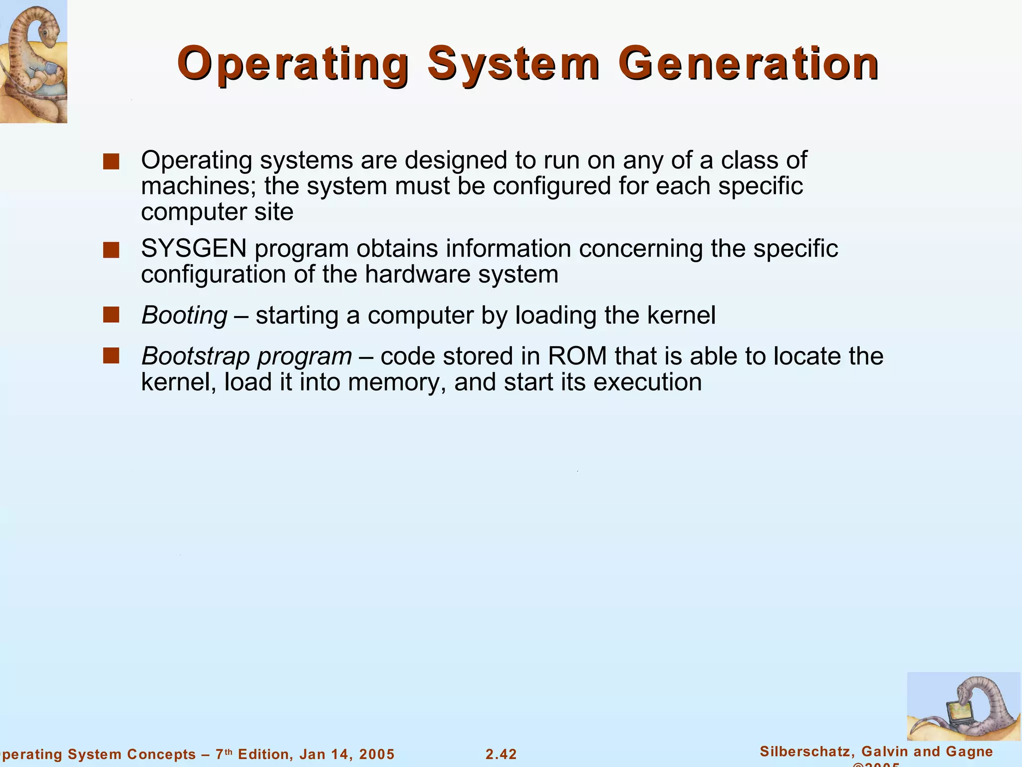 Operating System Generation Operating systems are designed to run on any of a class of machines; the system must be configured for each specific computer site SYSGEN program obtains information concerning the specific configuration of the hardware system Booting  – starting a computer by loading the kernel Bootstrap program  – code stored in ROM that is able to locate the kernel, load it into memory, and start its execution 