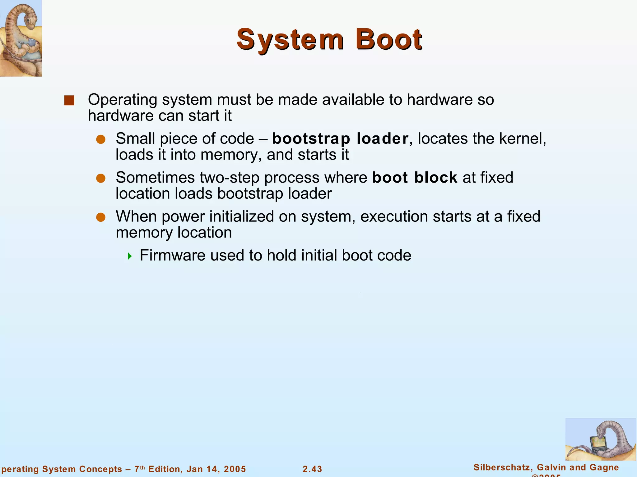 System Boot Operating system must be made available to hardware so hardware can start it Small piece of code –  bootstrap loader , locates the kernel, loads it into memory, and starts it Sometimes two-step process where  boot block  at fixed location loads bootstrap loader When power initialized on system, execution starts at a fixed memory location Firmware used to hold initial boot code 