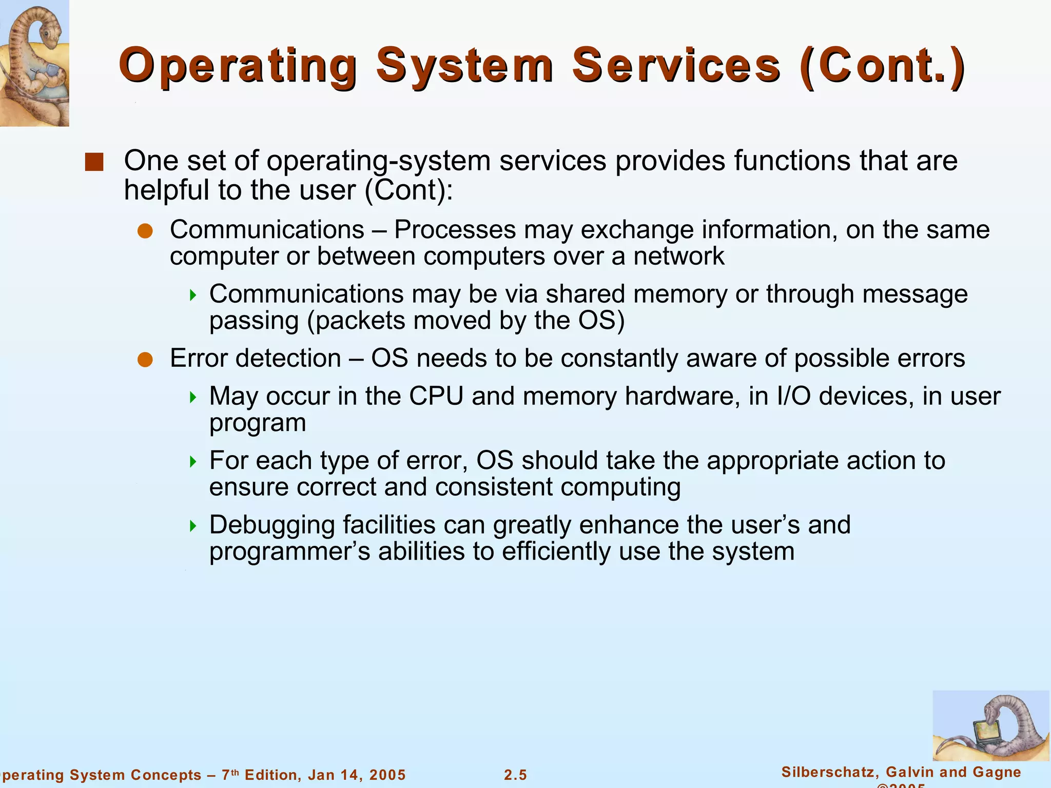 Operating System Services (Cont.) One set of operating-system services provides functions that are helpful to the user (Cont): Communications – Processes may exchange information, on the same computer or between computers over a network Communications may be via shared memory or through message passing (packets moved by the OS) Error detection – OS needs to be constantly aware of possible errors May occur in the CPU and memory hardware, in I/O devices, in user program For each type of error, OS should take the appropriate action to ensure correct and consistent computing Debugging facilities can greatly enhance the user’s and programmer’s abilities to efficiently use the system 
