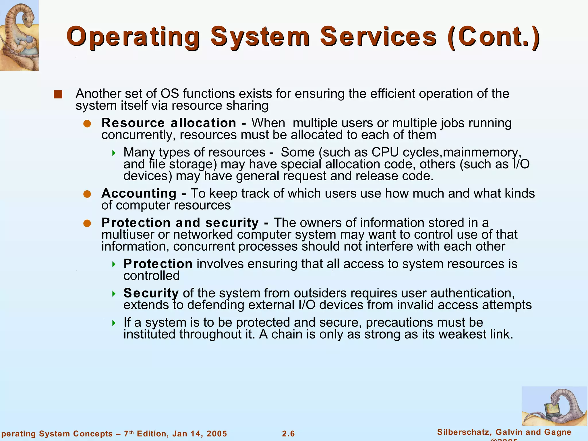 Operating System Services (Cont.) Another set of OS functions exists for ensuring the efficient operation of the system itself via resource sharing Resource allocation -  When  multiple users or multiple jobs running concurrently, resources must be allocated to each of them Many types of resources -  Some (such as CPU cycles,mainmemory, and file storage) may have special allocation code, others (such as I/O devices) may have general request and release code.  Accounting -  To keep track of which users use how much and what kinds of computer resources Protection and security -  The owners of information stored in a multiuser or networked computer system may want to control use of that information, concurrent processes should not interfere with each other Protection  involves ensuring that all access to system resources is controlled Security  of the system from outsiders requires user authentication, extends to defending external I/O devices from invalid access attempts If a system is to be protected and secure, precautions must be instituted throughout it. A chain is only as strong as its weakest link. 