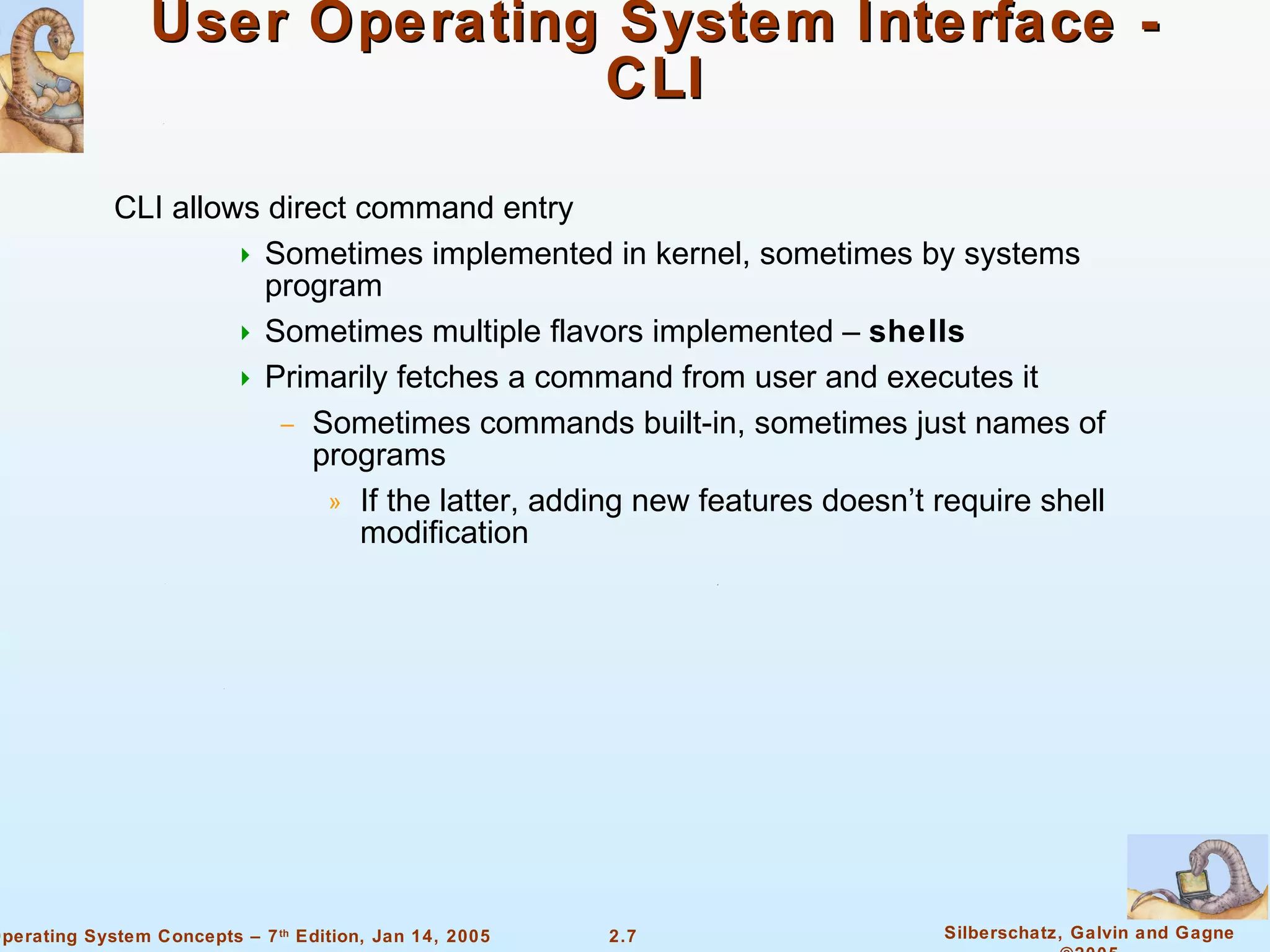 User Operating System Interface - CLI CLI allows direct command entry Sometimes implemented in kernel, sometimes by systems program Sometimes multiple flavors implemented –  shells Primarily fetches a command from user and executes it Sometimes commands built-in, sometimes just names of programs If the latter, adding new features doesn’t require shell modification 
