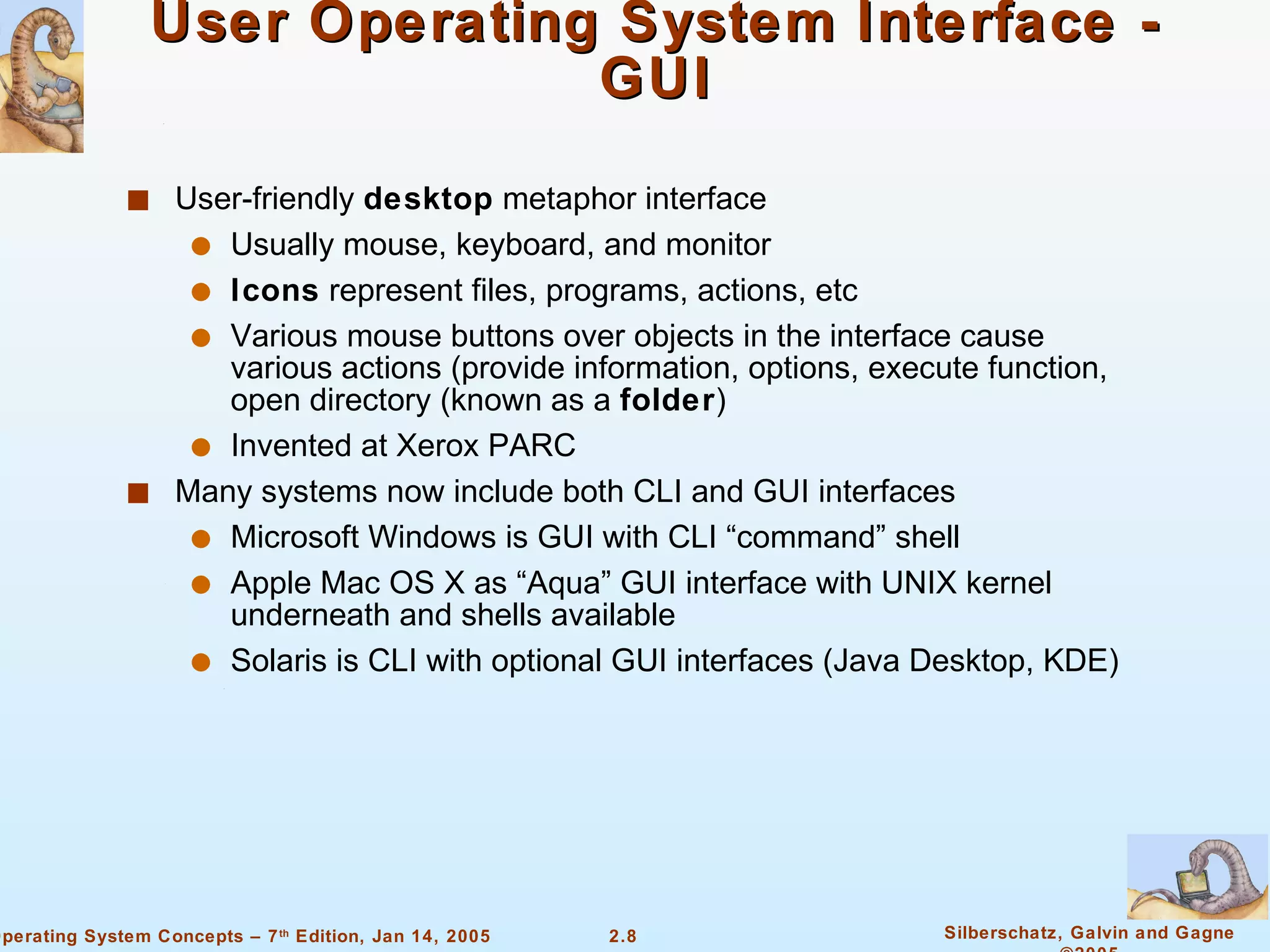 User Operating System Interface - GUI User-friendly  desktop  metaphor interface Usually mouse, keyboard, and monitor Icons  represent files, programs, actions, etc Various mouse buttons over objects in the interface cause various actions (provide information, options, execute function, open directory (known as a  folder ) Invented at Xerox PARC Many systems now include both CLI and GUI interfaces Microsoft Windows is GUI with CLI “command” shell Apple Mac OS X as “Aqua” GUI interface with UNIX kernel underneath and shells available Solaris is CLI with optional GUI interfaces (Java Desktop, KDE) 