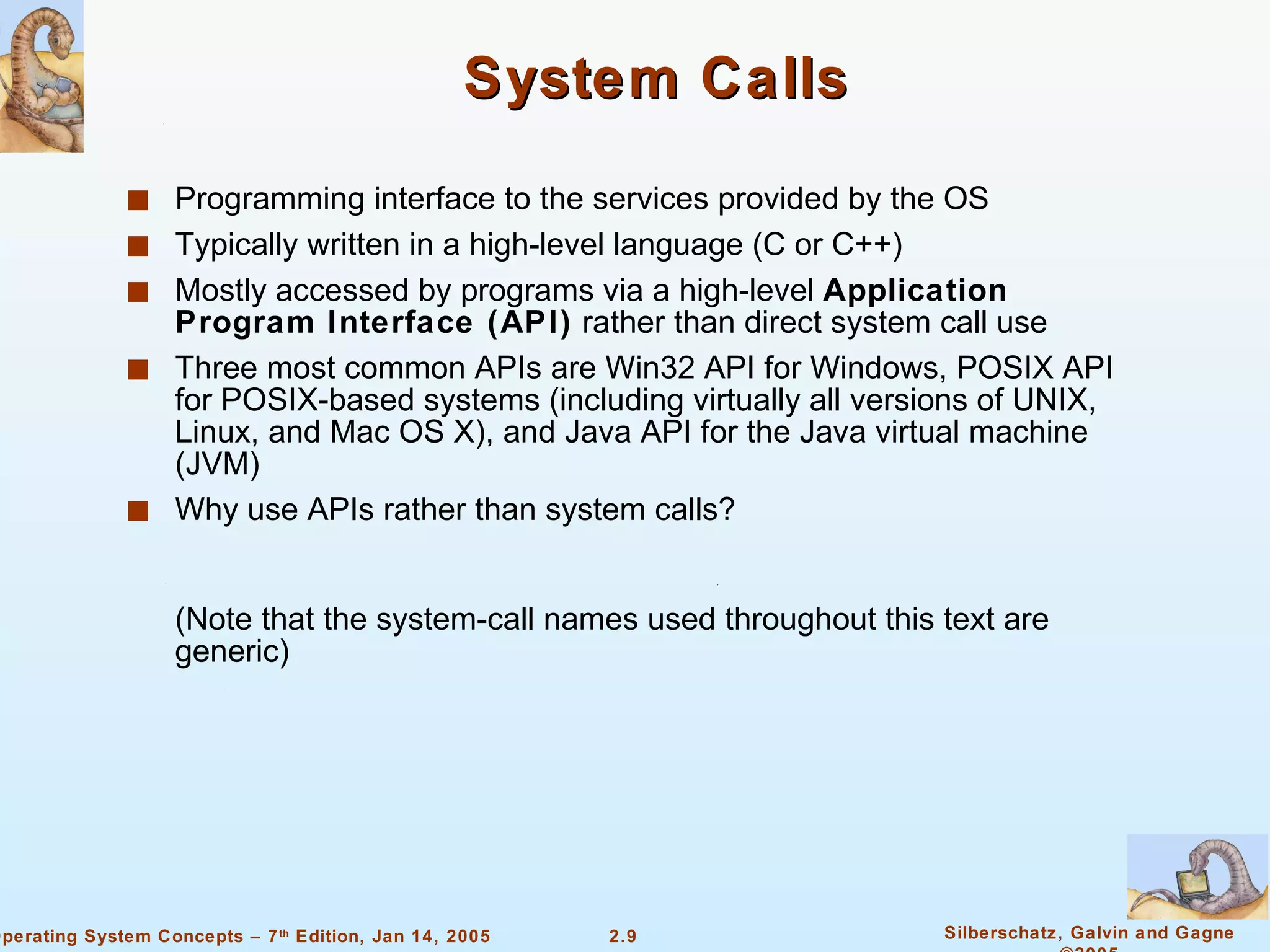 System Calls Programming interface to the services provided by the OS Typically written in a high-level language (C or C++) Mostly accessed by programs via a high-level  Application Program Interface (API)  rather than direct system call use Three most common APIs are Win32 API for Windows, POSIX API for POSIX-based systems (including virtually all versions of UNIX, Linux, and Mac OS X), and Java API for the Java virtual machine (JVM) Why use APIs rather than system calls? (Note that the system-call names used throughout this text are generic) 