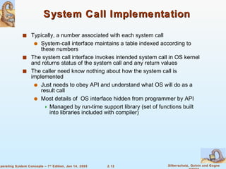 System Call Implementation Typically, a number associated with each system call System-call interface maintains a table indexed according to these numbers The system call interface invokes intended system call in OS kernel and returns status of the system call and any return values The caller need know nothing about how the system call is implemented Just needs to obey API and understand what OS will do as a result call Most details of  OS interface hidden from programmer by API  Managed by run-time support library (set of functions built into libraries included with compiler) 