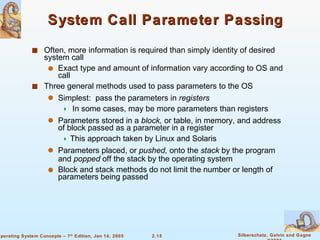 System Call Parameter Passing Often, more information is required than simply identity of desired system call Exact type and amount of information vary according to OS and call Three general methods used to pass parameters to the OS Simplest:  pass the parameters in  registers In some cases, may be more parameters than registers Parameters stored in a  block,  or table, in memory, and address of block passed as a parameter in a register  This approach taken by Linux and Solaris Parameters placed, or  pushed,  onto the  stack  by the program and  popped  off the stack by the operating system Block and stack methods do not limit the number or length of parameters being passed 