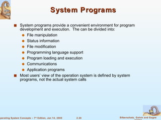 System Programs System programs provide a convenient environment for program development and execution.  The can be divided into: File manipulation  Status information File modification Programming language support Program loading and execution Communications Application programs Most users’ view of the operation system is defined by system programs, not the actual system calls 