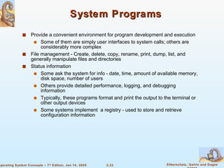 System Programs Provide a convenient environment for program development and execution Some of them are simply user interfaces to system calls; others are considerably more complex File management - Create, delete, copy, rename, print, dump, list, and generally manipulate files and directories Status information Some ask the system for info - date, time, amount of available memory, disk space, number of users Others provide detailed performance, logging, and debugging information Typically, these programs format and print the output to the terminal or other output devices Some systems implement  a registry - used to store and retrieve configuration information 