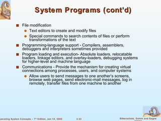 System Programs (cont’d) File modification Text editors to create and modify files Special commands to search contents of files or perform transformations of the text Programming-language support - Compilers, assemblers, debuggers and interpreters sometimes provided Program loading and execution- Absolute loaders, relocatable loaders, linkage editors, and overlay-loaders, debugging systems for higher-level and machine language Communications - Provide the mechanism for creating virtual connections among processes, users, and computer systems Allow users to send messages to one another’s screens, browse web pages, send electronic-mail messages, log in remotely, transfer files from one machine to another 