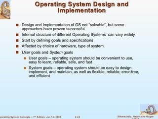Operating System Design and Implementation Design and Implementation of OS not “solvable”, but some approaches have proven successful Internal structure of different Operating Systems  can vary widely Start by defining goals and specifications  Affected by choice of hardware, type of system User  goals and  System  goals User goals – operating system should be convenient to use, easy to learn, reliable, safe, and fast System goals – operating system should be easy to design, implement, and maintain, as well as flexible, reliable, error-free, and efficient 