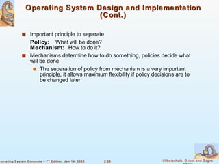 Operating System Design and Implementation (Cont.) Important principle to separate Policy:  What will be done?   Mechanism:  How to do it? Mechanisms determine how to do something, policies decide what will be done The separation of policy from mechanism is a very important principle, it allows maximum flexibility if policy decisions are to be changed later 