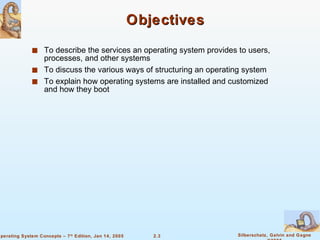 Objectives To describe the services an operating system provides to users, processes, and other systems To discuss the various ways of structuring an operating system To explain how operating systems are installed and customized and how they boot 