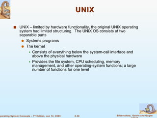 UNIX UNIX – limited by hardware functionality, the original UNIX operating system had limited structuring.  The UNIX OS consists of two separable parts Systems programs The kernel Consists of everything below the system-call interface and above the physical hardware Provides the file system, CPU scheduling, memory management, and other operating-system functions; a large number of functions for one level 