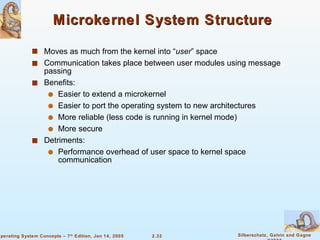 Microkernel System Structure  Moves as much from the kernel into “ user ” space Communication takes place between user modules using message passing Benefits: Easier to extend a microkernel Easier to port the operating system to new architectures More reliable (less code is running in kernel mode) More secure Detriments: Performance overhead of user space to kernel space communication 