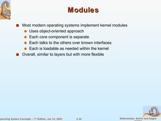 Modules Most modern operating systems implement kernel modules Uses object-oriented approach Each core component is separate Each talks to the others over known interfaces Each is loadable as needed within the kernel Overall, similar to layers but with more flexible 