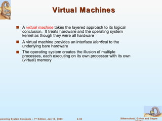 Virtual Machines A  virtual machine  takes the layered approach to its logical conclusion.  It treats hardware and the operating system kernel as though they were all hardware A virtual machine provides an interface  identical  to the underlying bare hardware The operating system creates the illusion of multiple processes, each executing on its own processor with its own (virtual) memory 