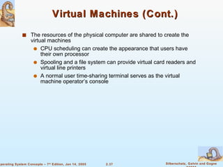 Virtual Machines (Cont.) The resources of the physical computer are shared to create the virtual machines CPU scheduling can create the appearance that users have their own processor Spooling and a file system can provide virtual card readers and virtual line printers A normal user time-sharing terminal serves as the virtual machine operator’s console 