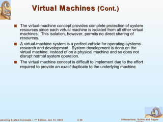 Virtual Machines  (Cont.) The virtual-machine concept provides complete protection of system resources since each virtual machine is isolated from all other virtual machines.  This isolation, however, permits no direct sharing of resources. A virtual-machine system is a perfect vehicle for operating-systems research and development.  System development is done on the virtual machine, instead of on a physical machine and so does not disrupt normal system operation. The virtual machine concept is difficult to implement due to the effort required to provide an  exact  duplicate to the underlying machine 