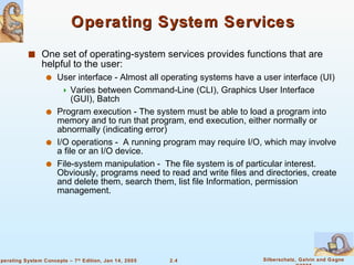 Operating System Services One set of operating-system services provides functions that are helpful to the user: User interface - Almost all operating systems have a user interface (UI) Varies between Command-Line (CLI), Graphics User Interface (GUI), Batch Program execution - The system must be able to load a program into memory and to run that program, end execution, either normally or abnormally (indicating error) I/O operations -  A running program may require I/O, which may involve a file or an I/O device.  File-system manipulation -  The file system is of particular interest. Obviously, programs need to read and write files and directories, create and delete them, search them, list file Information, permission management. 
