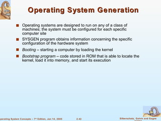 Operating System Generation Operating systems are designed to run on any of a class of machines; the system must be configured for each specific computer site SYSGEN program obtains information concerning the specific configuration of the hardware system Booting  – starting a computer by loading the kernel Bootstrap program  – code stored in ROM that is able to locate the kernel, load it into memory, and start its execution 