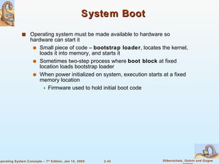 System Boot Operating system must be made available to hardware so hardware can start it Small piece of code –  bootstrap loader , locates the kernel, loads it into memory, and starts it Sometimes two-step process where  boot block  at fixed location loads bootstrap loader When power initialized on system, execution starts at a fixed memory location Firmware used to hold initial boot code 