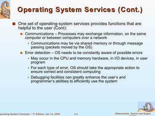 Operating System Services (Cont.) One set of operating-system services provides functions that are helpful to the user (Cont): Communications – Processes may exchange information, on the same computer or between computers over a network Communications may be via shared memory or through message passing (packets moved by the OS) Error detection – OS needs to be constantly aware of possible errors May occur in the CPU and memory hardware, in I/O devices, in user program For each type of error, OS should take the appropriate action to ensure correct and consistent computing Debugging facilities can greatly enhance the user’s and programmer’s abilities to efficiently use the system 