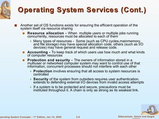 Operating System Services (Cont.) Another set of OS functions exists for ensuring the efficient operation of the system itself via resource sharing Resource allocation -  When  multiple users or multiple jobs running concurrently, resources must be allocated to each of them Many types of resources -  Some (such as CPU cycles,mainmemory, and file storage) may have special allocation code, others (such as I/O devices) may have general request and release code.  Accounting -  To keep track of which users use how much and what kinds of computer resources Protection and security -  The owners of information stored in a multiuser or networked computer system may want to control use of that information, concurrent processes should not interfere with each other Protection  involves ensuring that all access to system resources is controlled Security  of the system from outsiders requires user authentication, extends to defending external I/O devices from invalid access attempts If a system is to be protected and secure, precautions must be instituted throughout it. A chain is only as strong as its weakest link. 