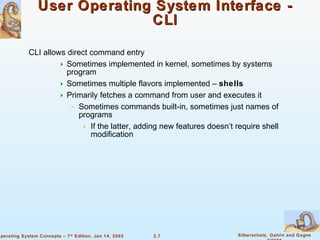 User Operating System Interface - CLI CLI allows direct command entry Sometimes implemented in kernel, sometimes by systems program Sometimes multiple flavors implemented –  shells Primarily fetches a command from user and executes it Sometimes commands built-in, sometimes just names of programs If the latter, adding new features doesn’t require shell modification 