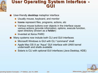 User Operating System Interface - GUI User-friendly  desktop  metaphor interface Usually mouse, keyboard, and monitor Icons  represent files, programs, actions, etc Various mouse buttons over objects in the interface cause various actions (provide information, options, execute function, open directory (known as a  folder ) Invented at Xerox PARC Many systems now include both CLI and GUI interfaces Microsoft Windows is GUI with CLI “command” shell Apple Mac OS X as “Aqua” GUI interface with UNIX kernel underneath and shells available Solaris is CLI with optional GUI interfaces (Java Desktop, KDE) 