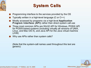 System Calls Programming interface to the services provided by the OS Typically written in a high-level language (C or C++) Mostly accessed by programs via a high-level  Application Program Interface (API)  rather than direct system call use Three most common APIs are Win32 API for Windows, POSIX API for POSIX-based systems (including virtually all versions of UNIX, Linux, and Mac OS X), and Java API for the Java virtual machine (JVM) Why use APIs rather than system calls? (Note that the system-call names used throughout this text are generic) 