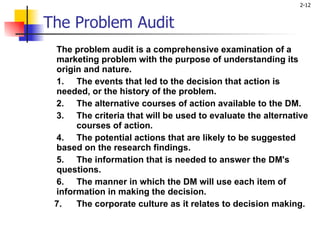 The Problem Audit The problem audit is a comprehensive examination of a marketing problem with the purpose of understanding its origin and nature. 1. The events that led to the decision that action is  needed, or the history of the problem.  2. The alternative courses of action available to the DM.  3. The criteria that will be used to evaluate the alternative  courses of action. 4. The potential actions that are likely to be suggested  based on the research findings.  5. The information that is needed to answer the DM's  questions.  6. The manner in which the DM will use each item of  information in making the decision.  7. The corporate culture as it relates to decision making.   
