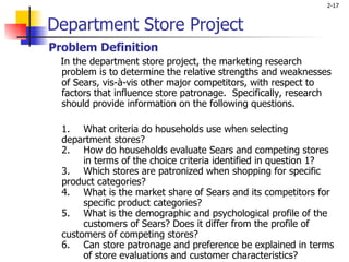 Department Store Project Problem Definition    In the department store project, the marketing research problem is to determine the relative strengths and weaknesses of Sears, vis-à-vis other major competitors, with respect to factors that influence store patronage.  Specifically, research should provide information on the following questions. 1. What criteria do households use when selecting  department stores? 2. How do households evaluate Sears and competing stores  in terms of the choice criteria identified in question 1? 3. Which stores are patronized when shopping for specific  product categories? 4. What is the market share of Sears and its competitors for  specific product categories? 5. What is the demographic and psychological profile of the  customers of Sears? Does it differ from the profile of  customers of competing stores? 6. Can store patronage and preference be explained in terms  of store evaluations and customer characteristics?   