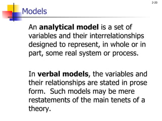 Models An  analytical model  is a set of variables and their interrelationships designed to represent, in whole or in part, some real system or process.  In  verbal models , the variables and their relationships are stated in prose form.  Such models may be mere restatements of the main tenets of a theory. 