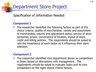 Department Store Project Specification of Information Needed Component 1 The researcher identified the following factors as part of the choice criteria: quality of merchandise, variety and assortment of merchandise, returns and adjustment policy, service of store personnel, prices, convenience of location, layout of store, credit and billing policies.  The respondents should be asked to rate the importance of each factor as it influences their store selection.   Component 2 The researcher identified nine department stores as competitors to Sears based on discussions with management.  The respondents should be asked to evaluate Sears and its nine competitors on the eight choice criteria factors.  