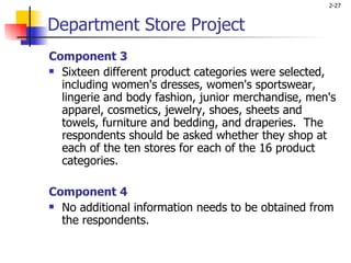 Component 3 Sixteen different product categories were selected, including women's dresses, women's sportswear, lingerie and body fashion, junior merchandise, men's apparel, cosmetics, jewelry, shoes, sheets and towels, furniture and bedding, and draperies.  The respondents should be asked whether they shop at each of the ten stores for each of the 16 product categories.   Component 4 No additional information needs to be obtained from the respondents.   Department Store Project 