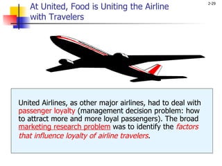 At United, Food is Uniting the Airline  with Travelers United Airlines, as other major airlines, had to deal with  passenger loyalty  (management decision problem: how to attract more and more loyal passengers). The broad  marketing research problem  was to identify the  factors that influence loyalty of airline travelers .   