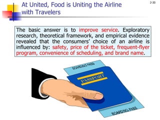 At United, Food is Uniting the Airline  with Travelers The basic answer is to  improve service . Exploratory research, theoretical framework, and empirical evidence revealed that the consumers’ choice of an airline is influenced by:  safety, price of the ticket, frequent-flyer program, convenience of scheduling, and brand name . 