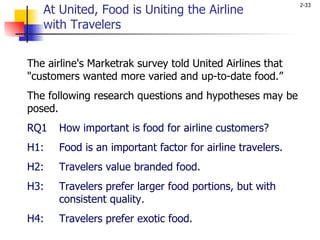 The airline's Marketrak survey told United Airlines that "customers wanted more varied and up-to-date food.”  The following research questions and hypotheses may be posed. RQ1 How important is food for airline customers? H1: Food is an important factor for airline travelers.  H2: Travelers value branded food. H3: Travelers prefer larger food portions, but with  consistent quality. H4: Travelers prefer exotic food. At United, Food is Uniting the Airline  with Travelers 
