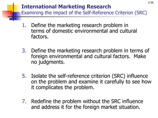 International Marketing Research Examining the impact of the Self-Reference Criterion (SRC ) Define the marketing research problem in  terms of domestic environmental and cultural factors.  Define the marketing research problem in terms of foreign environmental and cultural factors.  Make no judgments.    Isolate the self-reference criterion (SRC) influence on the problem and examine it carefully to see how it complicates the problem.  Redefine the problem without the SRC influence and address it for the foreign market situation.  