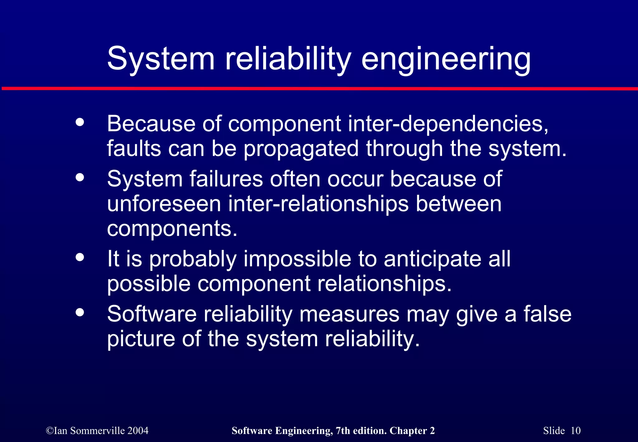 Because of component inter-dependencies,  faults can be propagated through the system. System failures often occur because of  unforeseen inter-relationships between  components. It is probably impossible to anticipate all  possible component relationships. Software reliability measures may give a false  picture of the system reliability. System reliability engineering 