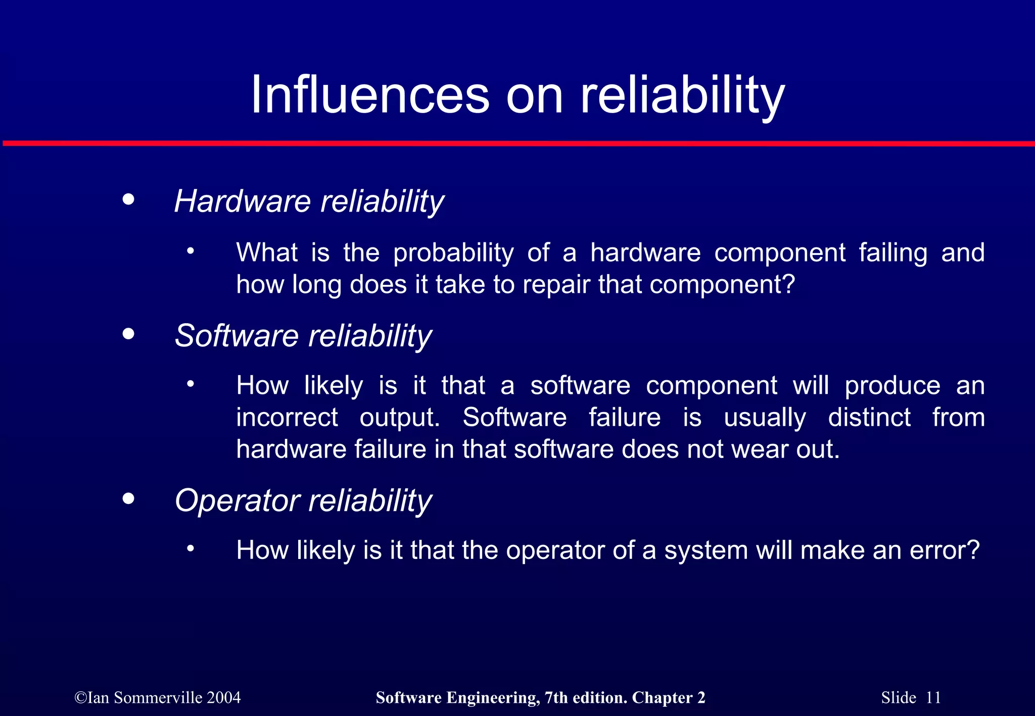 Hardware reliability  What is the probability of a hardware component failing and how long does it take to repair that component? Software reliability   How likely is it that a software component will produce an incorrect output. Software failure is usually distinct from hardware failure in that software does not wear out.  Operator reliability  How likely is it that the operator of a system will make an error? Influences on reliability 
